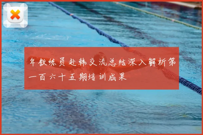 年教练员赴韩交流总结深入解析第一百六十五期培训成果