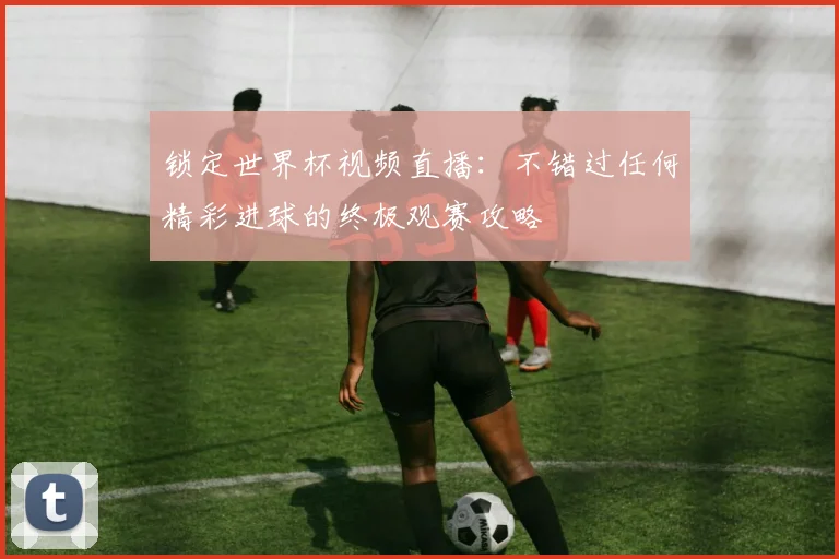 锁定世界杯视频直播：不错过任何精彩进球的终极观赛攻略