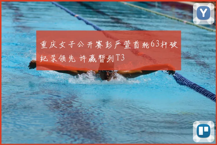 重庆女子公开赛彭严萱首轮63杆破纪录领先 许赢暂列T3